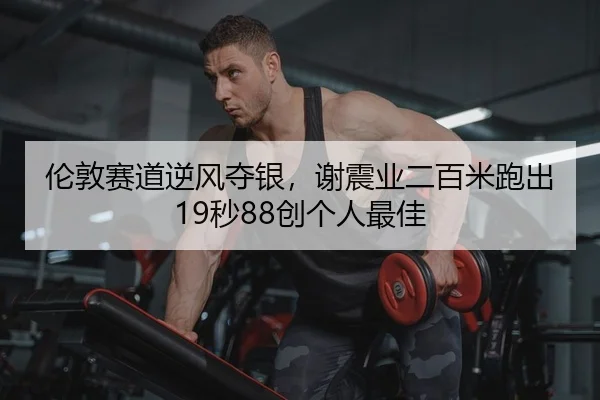 伦敦赛道逆风夺银，谢震业二百米跑出19秒88创个人最佳